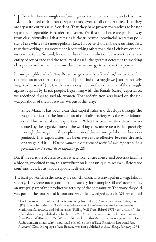 there has been enough confusion generated when sex, race, and class have  confronted cach other as separate and even conflicting entities. That they are separate entities is sclf-evident. That they have proven themselves to be not separate, inseparable, s harder to discern. Yet if sex and race are pulled away from class, vircually all chat remains is the truncated, provincial, sectarian poll tics of the white male metropolitan Lef. 1 hope to show in barest outline, first, that the working class movement i something other than that Left have ever en visioned it to be. Second, locked within the contradiction between the discrete. entity of sex or race and the torality of class is the greatest deterrent to working class power and at the same time the creative energy to achieve that power.  In our pamphlet which Avis Brown so generously referred o, we tackled . . the relation of women to capital and [the] kind of struggle we [can] effectively wage to destroy it” (p.S), and draw throughout on the experience of the struggle against capital by Black people. Beginning with the female (caste) experience, we redefined class to include women. That redefinition was based on the un. waged labour of the houserwife. We put i this way:  Since Marx, it has been clear that capital rules and develops through the wage, that is, that the foundation of capiralist socicty was the wage labour-  er and his or her direct exploitation. What has been neither clear nor as  sumed by the organizations of the working class movement s that preciscly through the wage has the exploitation of the non-wage labourer been or- ganized. This exploitation has been even more cffective because the lack of awage hidic ... Where women are concerned their labour appears to be a personalservice outside of capital. (p. 28)  Butif the relation of caste to class where women are concerned presents itselfin a hidden, mystified form, this mystification s not unique to women. Before we confront race, let us take an apparent diversion.  The least powerful in the society are our children, also umvaged in a wage lsbour society. They were once (and in tribal society for example stil are) accepred as an incegral part of the productive activity of the community. The work they did was part of the total social abour and was acknowledged as such. Where capical  “The Colonyof the Colonized: nores o race, class and sex” Avis Brown, Race Today, June 1973, The wrte efers o The Power of Women an she Subverson of the Commanity by Mariarosa Dalla Costa and Selma James (Falling Wall Pres Besol 1972, 35 “brillanc” The chid cdion was published 15 book i 1975. Unless otheruisesated, all quocations are From Power f Women, 1975, (We werelace o learn that Avis Brown was a pscudonym for A Sivansndan,  man who is now head ofche Inseitute of Race Relscons, London) Ses, Race and Clas,che replay o Avis Brown. was s published n Race Ty, January  